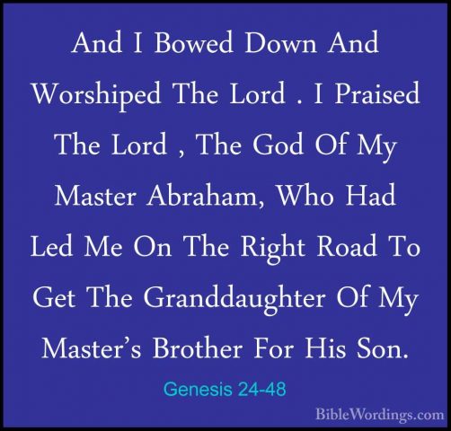 Genesis 24-48 - And I Bowed Down And Worshiped The Lord . I PraisAnd I Bowed Down And Worshiped The Lord . I Praised The Lord , The God Of My Master Abraham, Who Had Led Me On The Right Road To Get The Granddaughter Of My Master's Brother For His Son. 