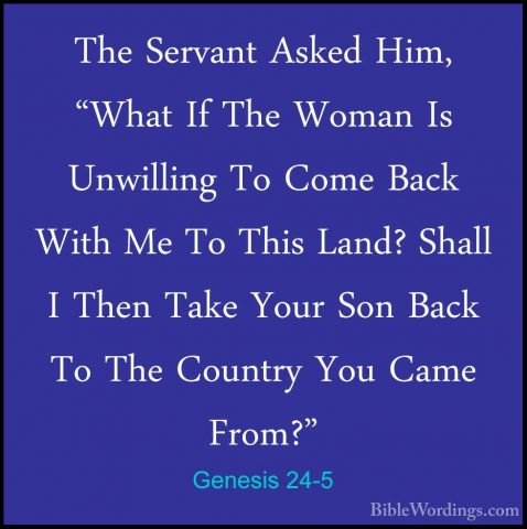 Genesis 24-5 - The Servant Asked Him, "What If The Woman Is UnwilThe Servant Asked Him, "What If The Woman Is Unwilling To Come Back With Me To This Land? Shall I Then Take Your Son Back To The Country You Came From?" 