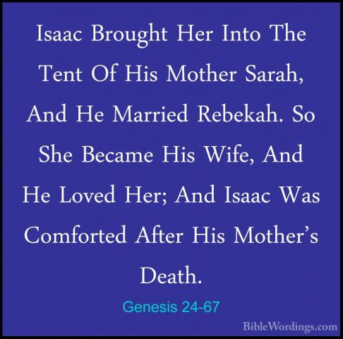 Genesis 24-67 - Isaac Brought Her Into The Tent Of His Mother SarIsaac Brought Her Into The Tent Of His Mother Sarah, And He Married Rebekah. So She Became His Wife, And He Loved Her; And Isaac Was Comforted After His Mother's Death.