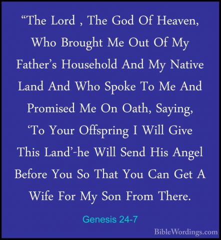Genesis 24-7 - "The Lord , The God Of Heaven, Who Brought Me Out"The Lord , The God Of Heaven, Who Brought Me Out Of My Father's Household And My Native Land And Who Spoke To Me And Promised Me On Oath, Saying, 'To Your Offspring I Will Give This Land'-he Will Send His Angel Before You So That You Can Get A Wife For My Son From There. 