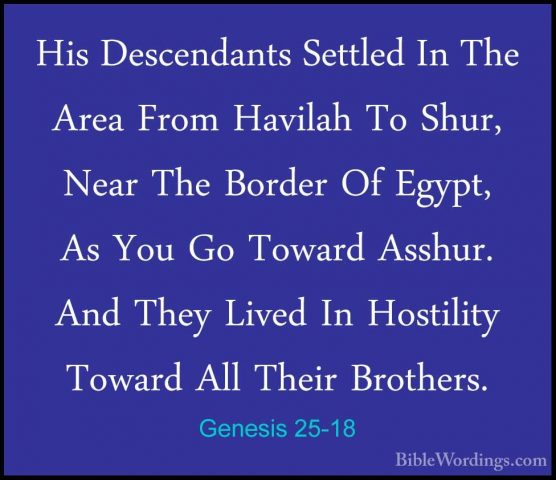 Genesis 25-18 - His Descendants Settled In The Area From HavilahHis Descendants Settled In The Area From Havilah To Shur, Near The Border Of Egypt, As You Go Toward Asshur. And They Lived In Hostility Toward All Their Brothers. 