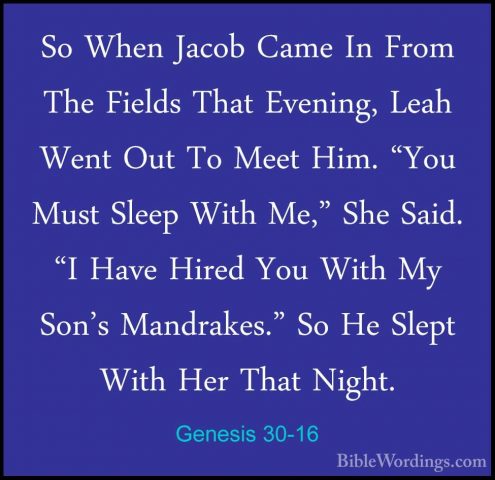 Genesis 30-16 - So When Jacob Came In From The Fields That EveninSo When Jacob Came In From The Fields That Evening, Leah Went Out To Meet Him. "You Must Sleep With Me," She Said. "I Have Hired You With My Son's Mandrakes." So He Slept With Her That Night. 