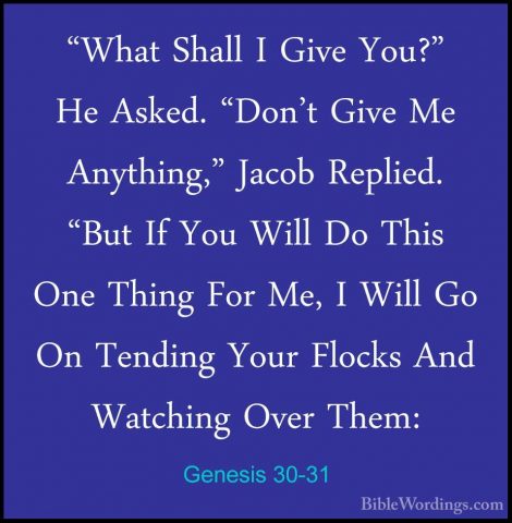 Genesis 30-31 - "What Shall I Give You?" He Asked. "Don't Give Me"What Shall I Give You?" He Asked. "Don't Give Me Anything," Jacob Replied. "But If You Will Do This One Thing For Me, I Will Go On Tending Your Flocks And Watching Over Them: 