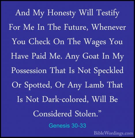 Genesis 30-33 - And My Honesty Will Testify For Me In The Future,And My Honesty Will Testify For Me In The Future, Whenever You Check On The Wages You Have Paid Me. Any Goat In My Possession That Is Not Speckled Or Spotted, Or Any Lamb That Is Not Dark-colored, Will Be Considered Stolen." 