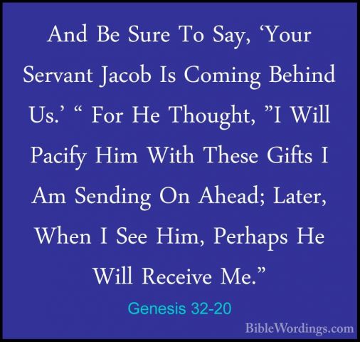 Genesis 32-20 - And Be Sure To Say, 'Your Servant Jacob Is ComingAnd Be Sure To Say, 'Your Servant Jacob Is Coming Behind Us.' " For He Thought, "I Will Pacify Him With These Gifts I Am Sending On Ahead; Later, When I See Him, Perhaps He Will Receive Me." 