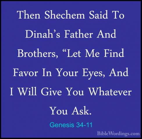 Genesis 34-11 - Then Shechem Said To Dinah's Father And Brothers,Then Shechem Said To Dinah's Father And Brothers, "Let Me Find Favor In Your Eyes, And I Will Give You Whatever You Ask. 