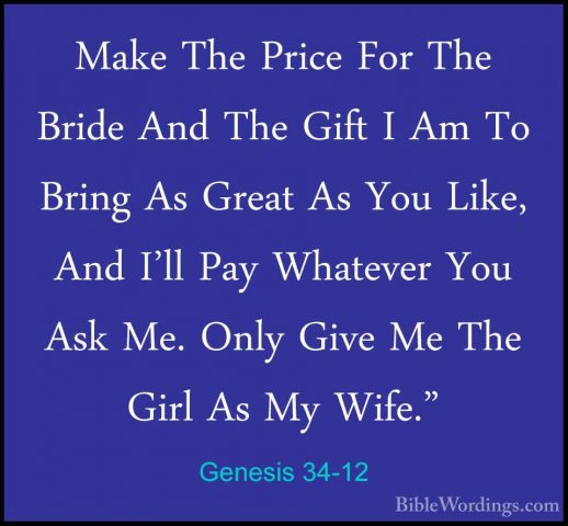Genesis 34-12 - Make The Price For The Bride And The Gift I Am ToMake The Price For The Bride And The Gift I Am To Bring As Great As You Like, And I'll Pay Whatever You Ask Me. Only Give Me The Girl As My Wife." 
