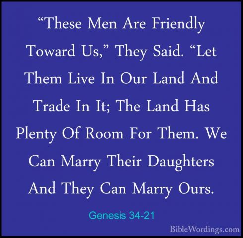 Genesis 34-21 - "These Men Are Friendly Toward Us," They Said. "L"These Men Are Friendly Toward Us," They Said. "Let Them Live In Our Land And Trade In It; The Land Has Plenty Of Room For Them. We Can Marry Their Daughters And They Can Marry Ours. 