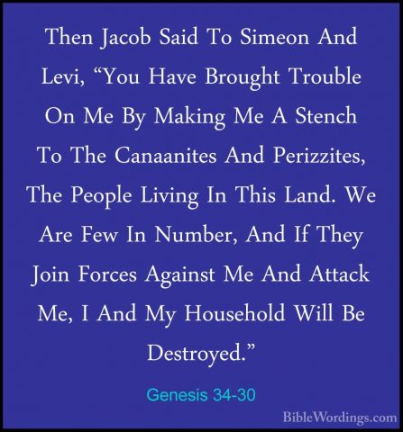 Genesis 34-30 - Then Jacob Said To Simeon And Levi, "You Have BroThen Jacob Said To Simeon And Levi, "You Have Brought Trouble On Me By Making Me A Stench To The Canaanites And Perizzites, The People Living In This Land. We Are Few In Number, And If They Join Forces Against Me And Attack Me, I And My Household Will Be Destroyed." 