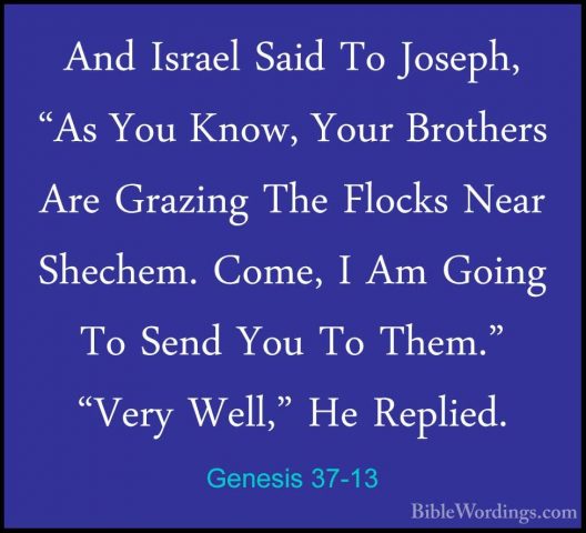 Genesis 37-13 - And Israel Said To Joseph, "As You Know, Your BroAnd Israel Said To Joseph, "As You Know, Your Brothers Are Grazing The Flocks Near Shechem. Come, I Am Going To Send You To Them." "Very Well," He Replied. 