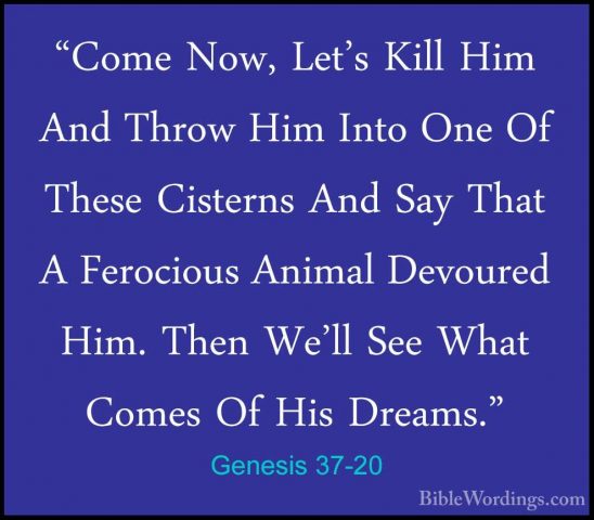 Genesis 37-20 - "Come Now, Let's Kill Him And Throw Him Into One"Come Now, Let's Kill Him And Throw Him Into One Of These Cisterns And Say That A Ferocious Animal Devoured Him. Then We'll See What Comes Of His Dreams." 