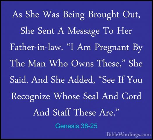 Genesis 38-25 - As She Was Being Brought Out, She Sent A MessageAs She Was Being Brought Out, She Sent A Message To Her Father-in-law. "I Am Pregnant By The Man Who Owns These," She Said. And She Added, "See If You Recognize Whose Seal And Cord And Staff These Are." 
