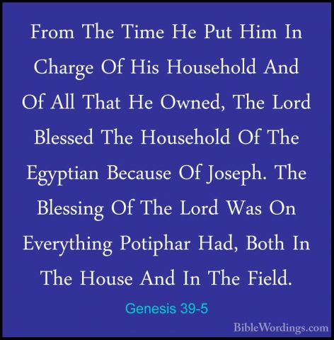 Genesis 39-5 - From The Time He Put Him In Charge Of His HouseholFrom The Time He Put Him In Charge Of His Household And Of All That He Owned, The Lord Blessed The Household Of The Egyptian Because Of Joseph. The Blessing Of The Lord Was On Everything Potiphar Had, Both In The House And In The Field. 