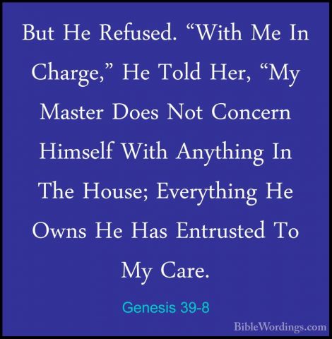 Genesis 39-8 - But He Refused. "With Me In Charge," He Told Her,But He Refused. "With Me In Charge," He Told Her, "My Master Does Not Concern Himself With Anything In The House; Everything He Owns He Has Entrusted To My Care. 