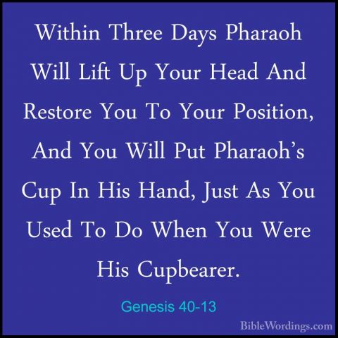 Genesis 40-13 - Within Three Days Pharaoh Will Lift Up Your HeadWithin Three Days Pharaoh Will Lift Up Your Head And Restore You To Your Position, And You Will Put Pharaoh's Cup In His Hand, Just As You Used To Do When You Were His Cupbearer. 