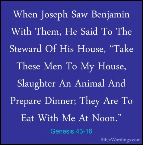 Genesis 43-16 - When Joseph Saw Benjamin With Them, He Said To ThWhen Joseph Saw Benjamin With Them, He Said To The Steward Of His House, "Take These Men To My House, Slaughter An Animal And Prepare Dinner; They Are To Eat With Me At Noon." 