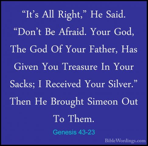 Genesis 43-23 - "It's All Right," He Said. "Don't Be Afraid. Your"It's All Right," He Said. "Don't Be Afraid. Your God, The God Of Your Father, Has Given You Treasure In Your Sacks; I Received Your Silver." Then He Brought Simeon Out To Them. 