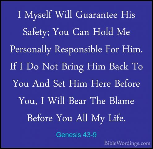 Genesis 43-9 - I Myself Will Guarantee His Safety; You Can Hold MI Myself Will Guarantee His Safety; You Can Hold Me Personally Responsible For Him. If I Do Not Bring Him Back To You And Set Him Here Before You, I Will Bear The Blame Before You All My Life. 