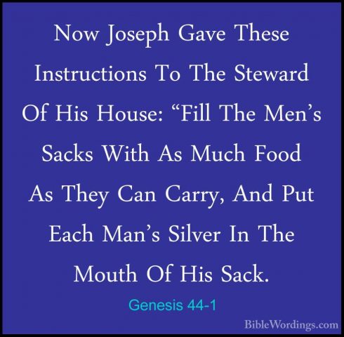 Genesis 44-1 - Now Joseph Gave These Instructions To The StewardNow Joseph Gave These Instructions To The Steward Of His House: "Fill The Men's Sacks With As Much Food As They Can Carry, And Put Each Man's Silver In The Mouth Of His Sack. 
