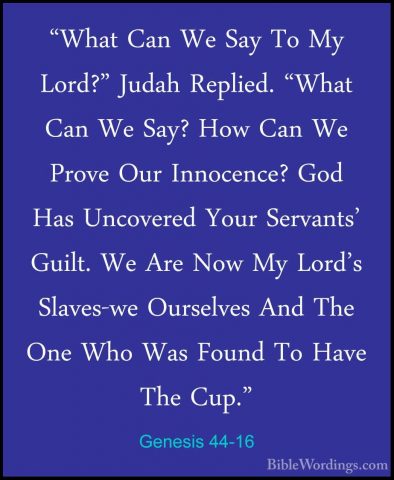 Genesis 44-16 - "What Can We Say To My Lord?" Judah Replied. "Wha"What Can We Say To My Lord?" Judah Replied. "What Can We Say? How Can We Prove Our Innocence? God Has Uncovered Your Servants' Guilt. We Are Now My Lord's Slaves-we Ourselves And The One Who Was Found To Have The Cup." 