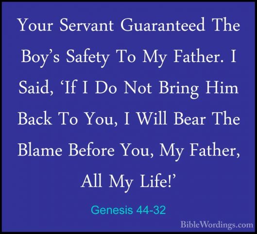 Genesis 44-32 - Your Servant Guaranteed The Boy's Safety To My FaYour Servant Guaranteed The Boy's Safety To My Father. I Said, 'If I Do Not Bring Him Back To You, I Will Bear The Blame Before You, My Father, All My Life!' 