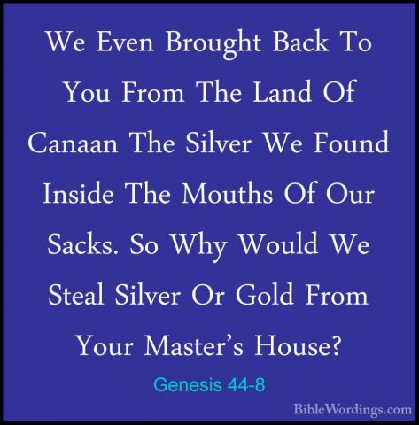 Genesis 44-8 - We Even Brought Back To You From The Land Of CanaaWe Even Brought Back To You From The Land Of Canaan The Silver We Found Inside The Mouths Of Our Sacks. So Why Would We Steal Silver Or Gold From Your Master's House? 