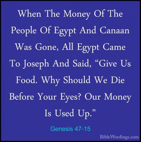 Genesis 47-15 - When The Money Of The People Of Egypt And CanaanWhen The Money Of The People Of Egypt And Canaan Was Gone, All Egypt Came To Joseph And Said, "Give Us Food. Why Should We Die Before Your Eyes? Our Money Is Used Up." 