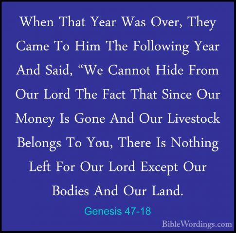 Genesis 47-18 - When That Year Was Over, They Came To Him The FolWhen That Year Was Over, They Came To Him The Following Year And Said, "We Cannot Hide From Our Lord The Fact That Since Our Money Is Gone And Our Livestock Belongs To You, There Is Nothing Left For Our Lord Except Our Bodies And Our Land. 