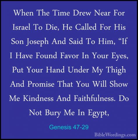 Genesis 47-29 - When The Time Drew Near For Israel To Die, He CalWhen The Time Drew Near For Israel To Die, He Called For His Son Joseph And Said To Him, "If I Have Found Favor In Your Eyes, Put Your Hand Under My Thigh And Promise That You Will Show Me Kindness And Faithfulness. Do Not Bury Me In Egypt, 