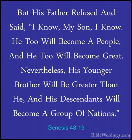 Genesis 48-19 - But His Father Refused And Said, "I Know, My Son,But His Father Refused And Said, "I Know, My Son, I Know. He Too Will Become A People, And He Too Will Become Great. Nevertheless, His Younger Brother Will Be Greater Than He, And His Descendants Will Become A Group Of Nations." 