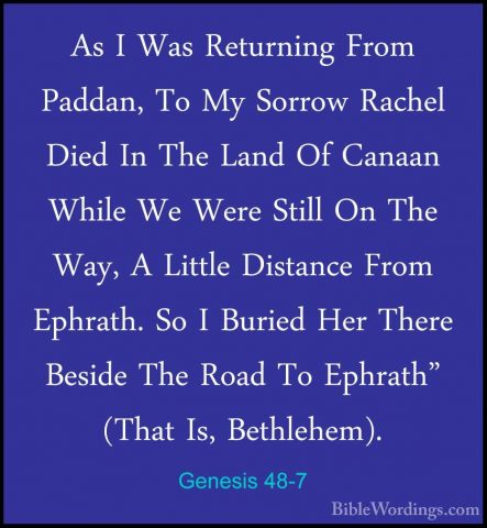Genesis 48-7 - As I Was Returning From Paddan, To My Sorrow RacheAs I Was Returning From Paddan, To My Sorrow Rachel Died In The Land Of Canaan While We Were Still On The Way, A Little Distance From Ephrath. So I Buried Her There Beside The Road To Ephrath" (That Is, Bethlehem). 
