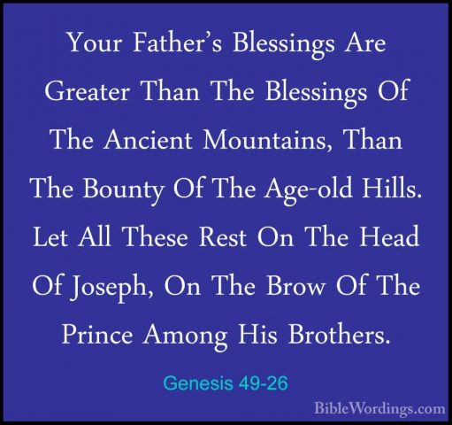 Genesis 49-26 - Your Father's Blessings Are Greater Than The BlesYour Father's Blessings Are Greater Than The Blessings Of The Ancient Mountains, Than The Bounty Of The Age-old Hills. Let All These Rest On The Head Of Joseph, On The Brow Of The Prince Among His Brothers. 