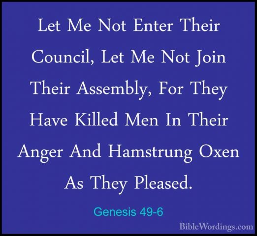Genesis 49-6 - Let Me Not Enter Their Council, Let Me Not Join ThLet Me Not Enter Their Council, Let Me Not Join Their Assembly, For They Have Killed Men In Their Anger And Hamstrung Oxen As They Pleased. 