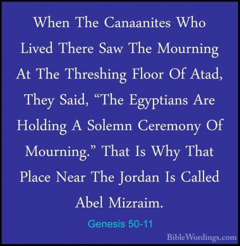Genesis 50-11 - When The Canaanites Who Lived There Saw The MournWhen The Canaanites Who Lived There Saw The Mourning At The Threshing Floor Of Atad, They Said, "The Egyptians Are Holding A Solemn Ceremony Of Mourning." That Is Why That Place Near The Jordan Is Called Abel Mizraim. 