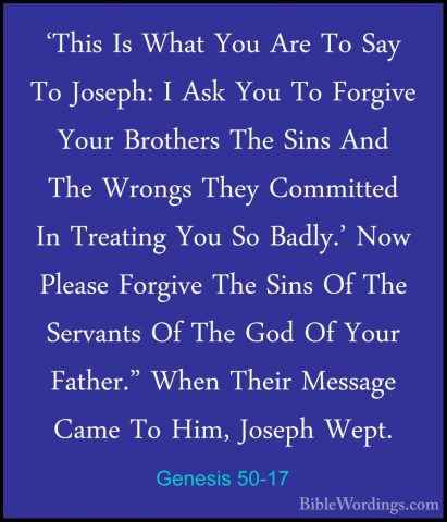 Genesis 50-17 - 'This Is What You Are To Say To Joseph: I Ask You'This Is What You Are To Say To Joseph: I Ask You To Forgive Your Brothers The Sins And The Wrongs They Committed In Treating You So Badly.' Now Please Forgive The Sins Of The Servants Of The God Of Your Father." When Their Message Came To Him, Joseph Wept. 