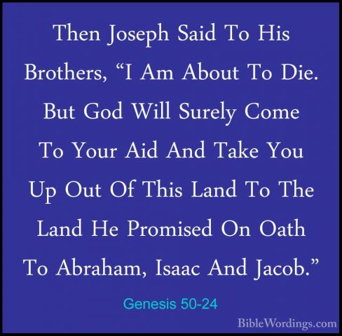 Genesis 50-24 - Then Joseph Said To His Brothers, "I Am About ToThen Joseph Said To His Brothers, "I Am About To Die. But God Will Surely Come To Your Aid And Take You Up Out Of This Land To The Land He Promised On Oath To Abraham, Isaac And Jacob." 