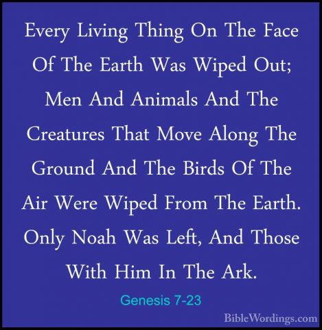 Genesis 7-23 - Every Living Thing On The Face Of The Earth Was WiEvery Living Thing On The Face Of The Earth Was Wiped Out; Men And Animals And The Creatures That Move Along The Ground And The Birds Of The Air Were Wiped From The Earth. Only Noah Was Left, And Those With Him In The Ark. 