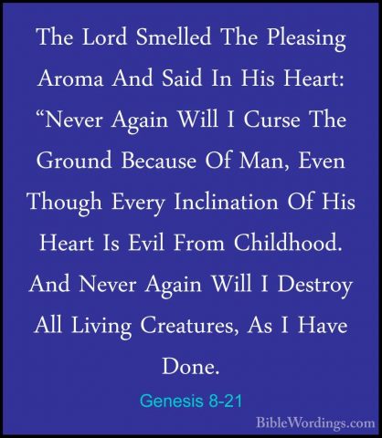 Genesis 8-21 - The Lord Smelled The Pleasing Aroma And Said In HiThe Lord Smelled The Pleasing Aroma And Said In His Heart: "Never Again Will I Curse The Ground Because Of Man, Even Though Every Inclination Of His Heart Is Evil From Childhood. And Never Again Will I Destroy All Living Creatures, As I Have Done. 