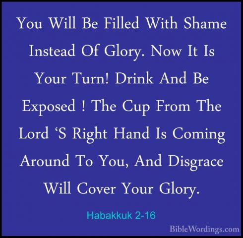 Habakkuk 2-16 - You Will Be Filled With Shame Instead Of Glory. NYou Will Be Filled With Shame Instead Of Glory. Now It Is Your Turn! Drink And Be Exposed ! The Cup From The Lord 'S Right Hand Is Coming Around To You, And Disgrace Will Cover Your Glory. 
