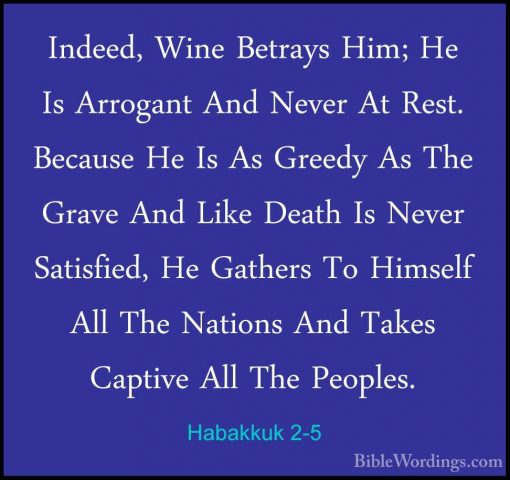 Habakkuk 2-5 - Indeed, Wine Betrays Him; He Is Arrogant And NeverIndeed, Wine Betrays Him; He Is Arrogant And Never At Rest. Because He Is As Greedy As The Grave And Like Death Is Never Satisfied, He Gathers To Himself All The Nations And Takes Captive All The Peoples. 