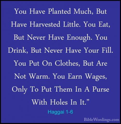 Haggai 1-6 - You Have Planted Much, But Have Harvested Little. YoYou Have Planted Much, But Have Harvested Little. You Eat, But Never Have Enough. You Drink, But Never Have Your Fill. You Put On Clothes, But Are Not Warm. You Earn Wages, Only To Put Them In A Purse With Holes In It." 