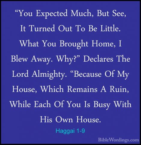 Haggai 1-9 - "You Expected Much, But See, It Turned Out To Be Lit"You Expected Much, But See, It Turned Out To Be Little. What You Brought Home, I Blew Away. Why?" Declares The Lord Almighty. "Because Of My House, Which Remains A Ruin, While Each Of You Is Busy With His Own House. 