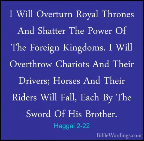 Haggai 2-22 - I Will Overturn Royal Thrones And Shatter The PowerI Will Overturn Royal Thrones And Shatter The Power Of The Foreign Kingdoms. I Will Overthrow Chariots And Their Drivers; Horses And Their Riders Will Fall, Each By The Sword Of His Brother. 