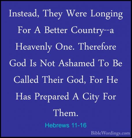 Hebrews 11-16 - Instead, They Were Longing For A Better Country--Instead, They Were Longing For A Better Country--a Heavenly One. Therefore God Is Not Ashamed To Be Called Their God, For He Has Prepared A City For Them. 