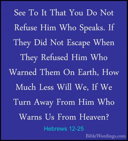 Hebrews 12-25 - See To It That You Do Not Refuse Him Who Speaks.See To It That You Do Not Refuse Him Who Speaks. If They Did Not Escape When They Refused Him Who Warned Them On Earth, How Much Less Will We, If We Turn Away From Him Who Warns Us From Heaven? 