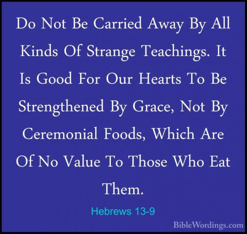 Hebrews 13-9 - Do Not Be Carried Away By All Kinds Of Strange TeaDo Not Be Carried Away By All Kinds Of Strange Teachings. It Is Good For Our Hearts To Be Strengthened By Grace, Not By Ceremonial Foods, Which Are Of No Value To Those Who Eat Them. 