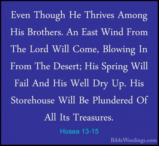 Hosea 13-15 - Even Though He Thrives Among His Brothers. An EastEven Though He Thrives Among His Brothers. An East Wind From The Lord Will Come, Blowing In From The Desert; His Spring Will Fail And His Well Dry Up. His Storehouse Will Be Plundered Of All Its Treasures. 