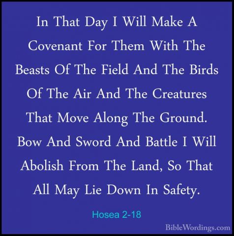 Hosea 2-18 - In That Day I Will Make A Covenant For Them With TheIn That Day I Will Make A Covenant For Them With The Beasts Of The Field And The Birds Of The Air And The Creatures That Move Along The Ground. Bow And Sword And Battle I Will Abolish From The Land, So That All May Lie Down In Safety. 