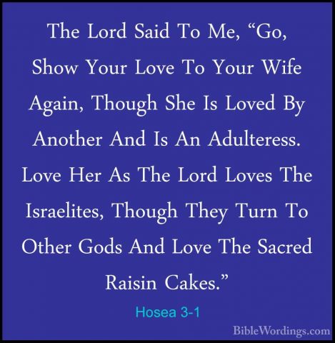 Hosea 3-1 - The Lord Said To Me, "Go, Show Your Love To Your WifeThe Lord Said To Me, "Go, Show Your Love To Your Wife Again, Though She Is Loved By Another And Is An Adulteress. Love Her As The Lord Loves The Israelites, Though They Turn To Other Gods And Love The Sacred Raisin Cakes." 