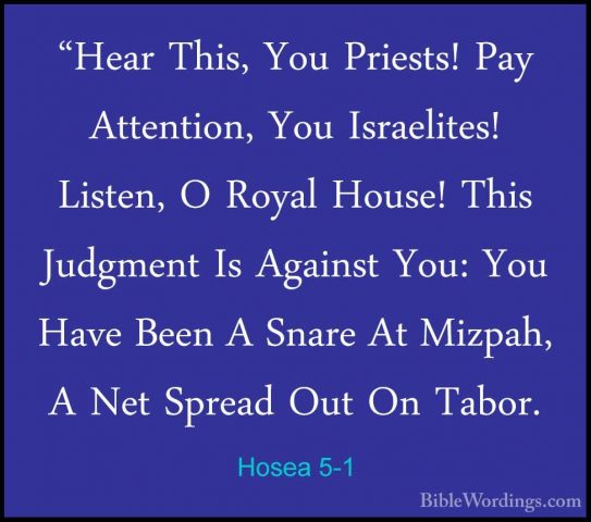 Hosea 5-1 - "Hear This, You Priests! Pay Attention, You Israelite"Hear This, You Priests! Pay Attention, You Israelites! Listen, O Royal House! This Judgment Is Against You: You Have Been A Snare At Mizpah, A Net Spread Out On Tabor. 